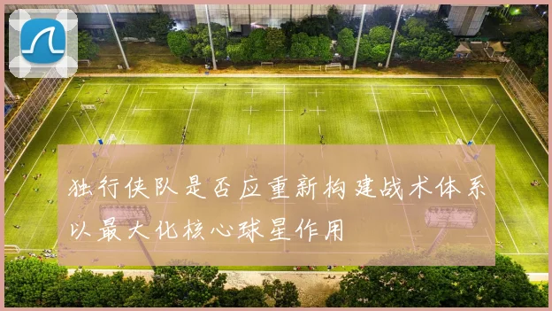 独行侠队是否应重新构建战术体系以最大化核心球星作用