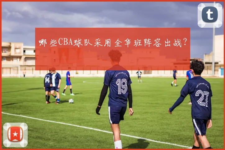 哪些CBA球队采用全华班阵容出战？