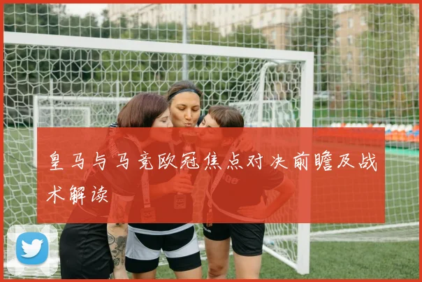 皇马与马竞欧冠焦点对决前瞻及战术解读
